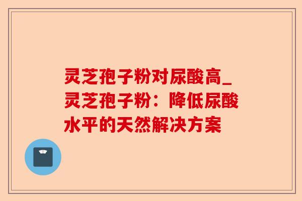 灵芝孢子粉对尿酸高_灵芝孢子粉:降低尿酸水平的天然解决方案-第1张图片-卓越灵芝孢子粉 灵芝孢子粉对尿酸高_灵芝孢子粉:降低尿酸水平的天然解决方案-第1张图片-卓越灵芝孢子粉