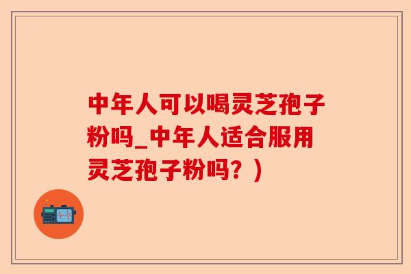 中年人可以喝灵芝孢子粉吗_中年人适合服用灵芝孢子粉吗？)-第1张图片-卓越灵芝孢子粉
