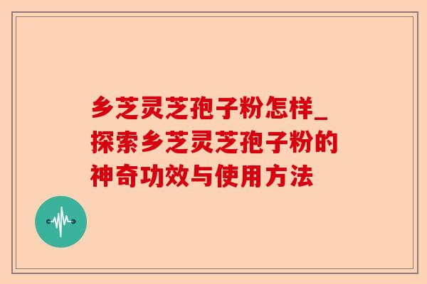 乡芝灵芝孢子粉怎样_探索乡芝灵芝孢子粉的神奇功效与使用方法-第1张图片-卓越灵芝孢子粉 乡芝灵芝孢子粉怎样_探索乡芝灵芝孢子粉的神奇功效与使用方法-第1张图片-卓越灵芝孢子粉
