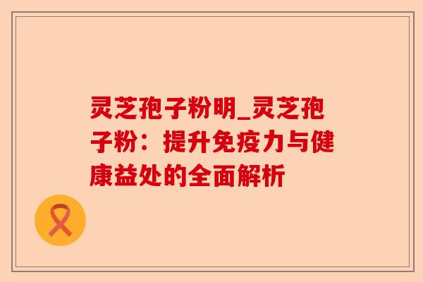 灵芝孢子粉明_灵芝孢子粉：提升免疫力与健康益处的全面解析-第1张图片-卓越灵芝孢子粉