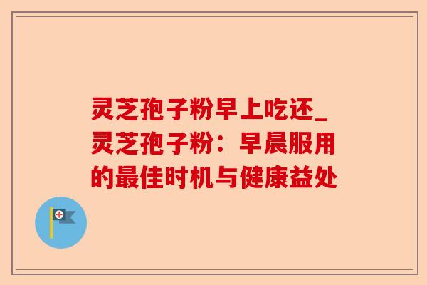 灵芝孢子粉早上吃还_灵芝孢子粉:早晨服用的最佳时机与健康益处-第1张图片-卓越灵芝孢子粉 灵芝孢子粉早上吃还_灵芝孢子粉:早晨服用的最佳时机与健康益处-第1张图片-卓越灵芝孢子粉
