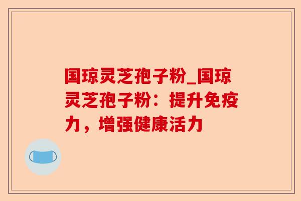 国琼灵芝孢子粉_国琼灵芝孢子粉：提升免疫力，增强健康活力-第1张图片-卓越灵芝孢子粉