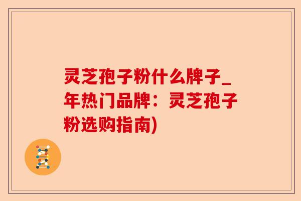 灵芝孢子粉什么牌子_年热门品牌：灵芝孢子粉选购指南)-第1张图片-卓越灵芝孢子粉