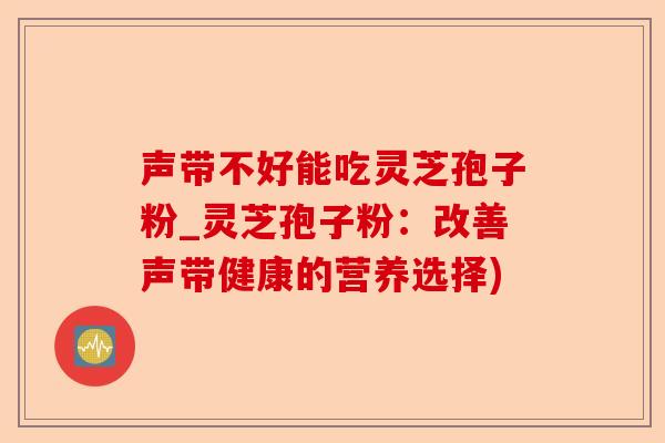 声带不好能吃灵芝孢子粉_灵芝孢子粉：改善声带健康的营养选择)-第1张图片-卓越灵芝孢子粉