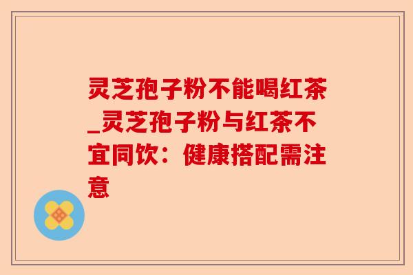 灵芝孢子粉不能喝红茶_灵芝孢子粉与红茶不宜同饮：健康搭配需注意-第1张图片-卓越灵芝孢子粉