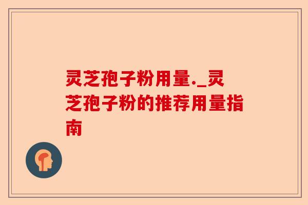 灵芝孢子粉用量._灵芝孢子粉的推荐用量指南-第1张图片-卓越灵芝孢子粉 灵芝孢子粉用量._灵芝孢子粉的推荐用量指南-第1张图片-卓越灵芝孢子粉