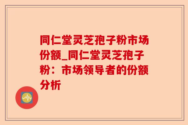 同仁堂灵芝孢子粉市场份额_同仁堂灵芝孢子粉:市场领导者的份额分析-第1张图片-卓越灵芝孢子粉 同仁堂灵芝孢子粉市场份额_同仁堂灵芝孢子粉:市场领导者的份额分析-第1张图片-卓越灵芝孢子粉