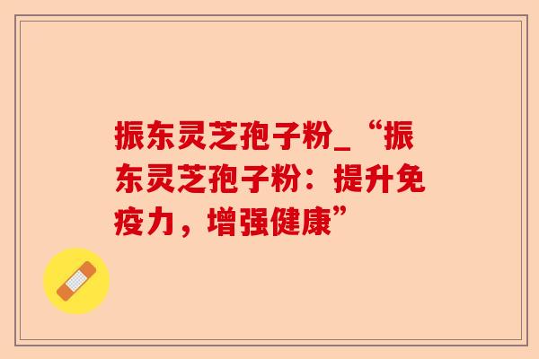 振东灵芝孢子粉_“振东灵芝孢子粉:提升免疫力,增强健康”-第1张图片-卓越灵芝孢子粉 振东灵芝孢子粉_“振东灵芝孢子粉:提升免疫力,增强健康”-第1张图片-卓越灵芝孢子粉