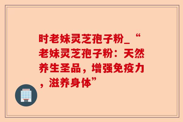 时老妹灵芝孢子粉_“老妹灵芝孢子粉:天然养生圣品,增强免疫力,滋养身体”-第1张图片-卓越灵芝孢子粉 时老妹灵芝孢子粉_“老妹灵芝孢子粉:天然养生圣品,增强免疫力,滋养身体”-第1张图片-卓越灵芝孢子粉