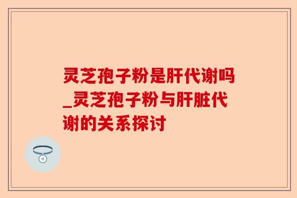 灵芝孢子粉是肝代谢吗_灵芝孢子粉与肝脏代谢的关系探讨-第1张图片-卓越灵芝孢子粉 灵芝孢子粉是肝代谢吗_灵芝孢子粉与肝脏代谢的关系探讨-第1张图片-卓越灵芝孢子粉