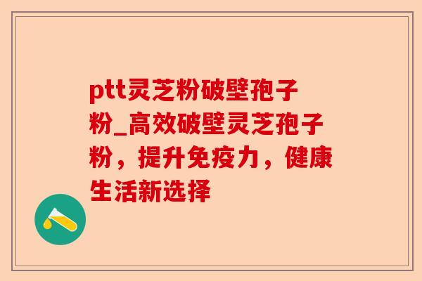 ptt灵芝粉破壁孢子粉_高效破壁灵芝孢子粉，提升免疫力，健康生活新选择-第1张图片-卓越灵芝孢子粉