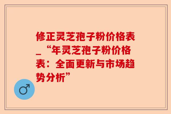 修正灵芝孢子粉价格表_“年灵芝孢子粉价格表：全面更新与市场趋势分析”-第1张图片-卓越灵芝孢子粉
