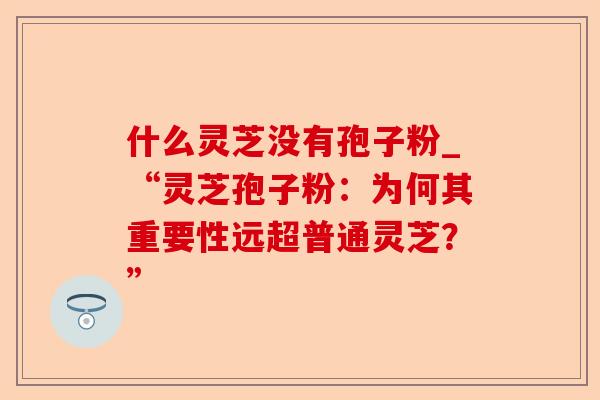 什么灵芝没有孢子粉_“灵芝孢子粉:为何其重要性远超普通灵芝?”-第1张图片-卓越灵芝孢子粉 什么灵芝没有孢子粉_“灵芝孢子粉:为何其重要性远超普通灵芝?”-第1张图片-卓越灵芝孢子粉