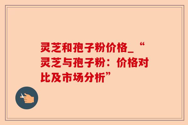 灵芝和孢子粉价格_“灵芝与孢子粉:价格对比及市场分析”-第1张图片-卓越灵芝孢子粉 灵芝和孢子粉价格_“灵芝与孢子粉:价格对比及市场分析”-第1张图片-卓越灵芝孢子粉