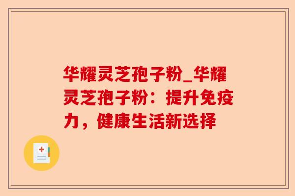 华耀灵芝孢子粉_华耀灵芝孢子粉:提升免疫力,健康生活新选择-第1张图片-卓越灵芝孢子粉 华耀灵芝孢子粉_华耀灵芝孢子粉:提升免疫力,健康生活新选择-第1张图片-卓越灵芝孢子粉