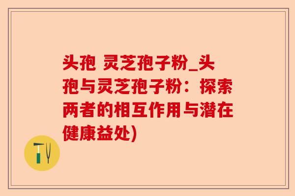 头孢 灵芝孢子粉_头孢与灵芝孢子粉:探索两者的相互作用与潜在健康益处)-第1张图片-卓越灵芝孢子粉 头孢 灵芝孢子粉_头孢与灵芝孢子粉:探索两者的相互作用与潜在健康益处)-第1张图片-卓越灵芝孢子粉