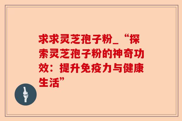 求求灵芝孢子粉_“探索灵芝孢子粉的神奇功效：提升免疫力与健康生活”-第1张图片-卓越灵芝孢子粉