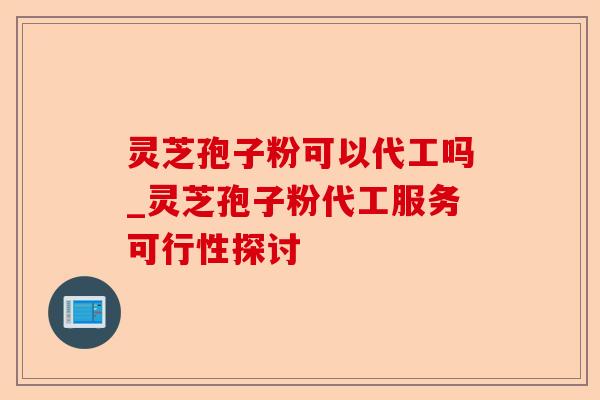 灵芝孢子粉可以代工吗_灵芝孢子粉代工服务可行性探讨-第1张图片-卓越灵芝孢子粉