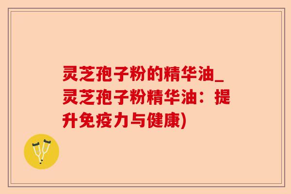 灵芝孢子粉的精华油_灵芝孢子粉精华油：提升免疫力与健康)-第1张图片-卓越灵芝孢子粉