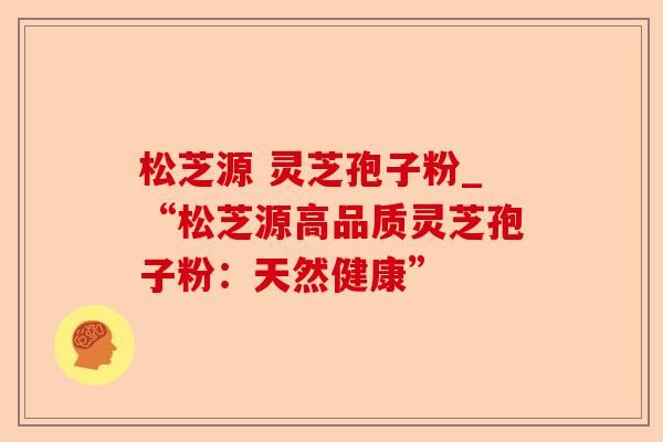 松芝源 灵芝孢子粉_“松芝源高品质灵芝孢子粉:天然健康”-第1张图片-卓越灵芝孢子粉 松芝源 灵芝孢子粉_“松芝源高品质灵芝孢子粉:天然健康”-第1张图片-卓越灵芝孢子粉