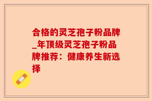 合格的灵芝孢子粉品牌_年顶级灵芝孢子粉品牌推荐:健康养生新选择-第1张图片-卓越灵芝孢子粉 合格的灵芝孢子粉品牌_年顶级灵芝孢子粉品牌推荐:健康养生新选择-第1张图片-卓越灵芝孢子粉
