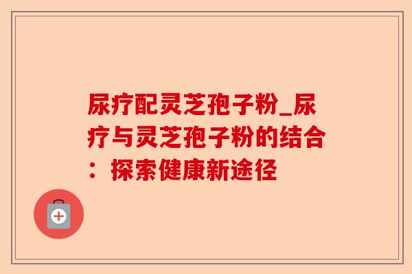 尿疗配灵芝孢子粉_尿疗与灵芝孢子粉的结合:探索健康新途径-第1张图片-卓越灵芝孢子粉 尿疗配灵芝孢子粉_尿疗与灵芝孢子粉的结合:探索健康新途径-第1张图片-卓越灵芝孢子粉