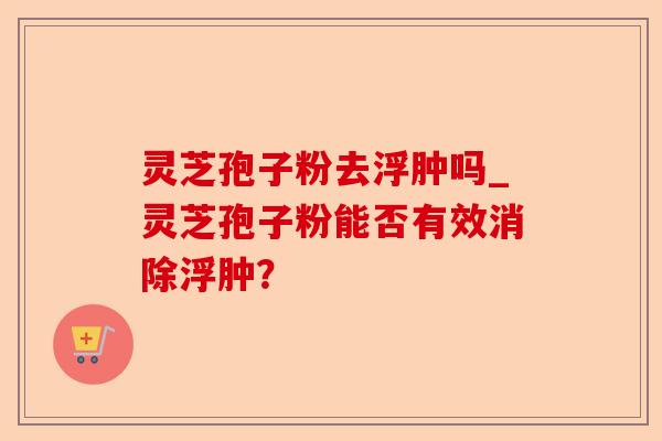 灵芝孢子粉去浮肿吗_灵芝孢子粉能否有效消除浮肿?-第1张图片-卓越灵芝孢子粉 灵芝孢子粉去浮肿吗_灵芝孢子粉能否有效消除浮肿?-第1张图片-卓越灵芝孢子粉