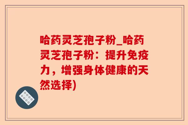 哈药灵芝孢子粉_哈药灵芝孢子粉：提升免疫力，增强身体健康的天然选择)-第1张图片-卓越灵芝孢子粉