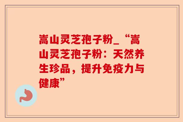 嵩山灵芝孢子粉_“嵩山灵芝孢子粉:天然养生珍品,提升免疫力与健康”-第1张图片-卓越灵芝孢子粉 嵩山灵芝孢子粉_“嵩山灵芝孢子粉:天然养生珍品,提升免疫力与健康”-第1张图片-卓越灵芝孢子粉