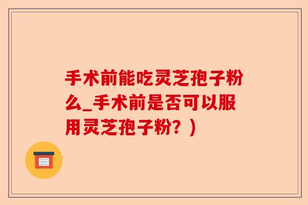手术前能吃灵芝孢子粉么_手术前是否可以服用灵芝孢子粉?)-第1张图片-卓越灵芝孢子粉 手术前能吃灵芝孢子粉么_手术前是否可以服用灵芝孢子粉?)-第1张图片-卓越灵芝孢子粉