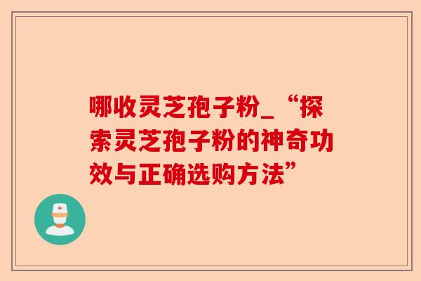 哪收灵芝孢子粉_“探索灵芝孢子粉的神奇功效与正确选购方法”-第1张图片-卓越灵芝孢子粉 哪收灵芝孢子粉_“探索灵芝孢子粉的神奇功效与正确选购方法”-第1张图片-卓越灵芝孢子粉