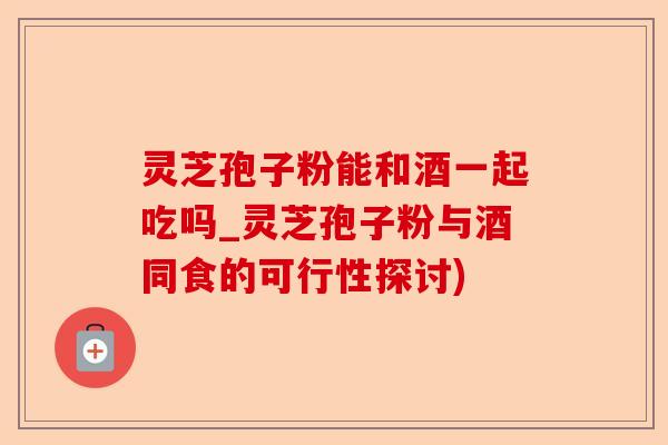 灵芝孢子粉能和酒一起吃吗_灵芝孢子粉与酒同食的可行性探讨)-第1张图片-卓越灵芝孢子粉