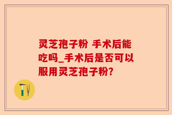 灵芝孢子粉 手术后能吃吗_手术后是否可以服用灵芝孢子粉?-第1张图片-卓越灵芝孢子粉 灵芝孢子粉 手术后能吃吗_手术后是否可以服用灵芝孢子粉?-第1张图片-卓越灵芝孢子粉