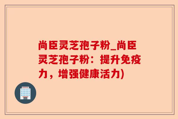 尚臣灵芝孢子粉_尚臣灵芝孢子粉:提升免疫力,增强健康活力)-第1张图片-卓越灵芝孢子粉 尚臣灵芝孢子粉_尚臣灵芝孢子粉:提升免疫力,增强健康活力)-第1张图片-卓越灵芝孢子粉