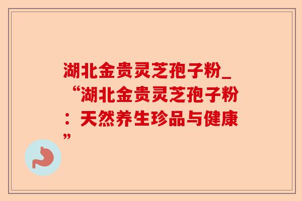 湖北金贵灵芝孢子粉_“湖北金贵灵芝孢子粉:天然养生珍品与健康”-第1张图片-卓越灵芝孢子粉 湖北金贵灵芝孢子粉_“湖北金贵灵芝孢子粉:天然养生珍品与健康”-第1张图片-卓越灵芝孢子粉