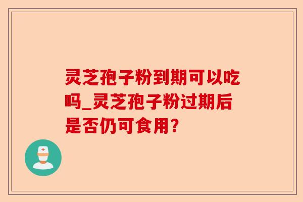 灵芝孢子粉到期可以吃吗_灵芝孢子粉过期后是否仍可食用?-第1张图片-卓越灵芝孢子粉 灵芝孢子粉到期可以吃吗_灵芝孢子粉过期后是否仍可食用?-第1张图片-卓越灵芝孢子粉