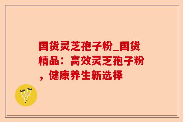 国货灵芝孢子粉_国货精品：高效灵芝孢子粉，健康养生新选择-第1张图片-卓越灵芝孢子粉