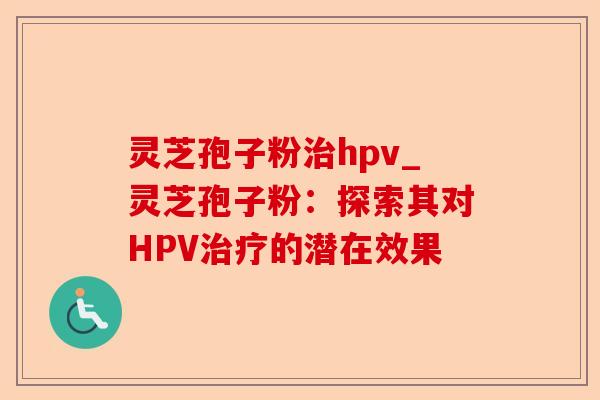灵芝孢子粉治hpv_灵芝孢子粉:探索其对HPV治疗的潜在效果-第1张图片-卓越灵芝孢子粉 灵芝孢子粉治hpv_灵芝孢子粉:探索其对HPV治疗的潜在效果-第1张图片-卓越灵芝孢子粉