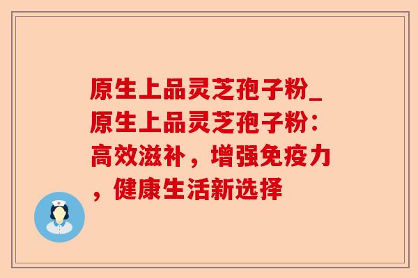 原生上品灵芝孢子粉_原生上品灵芝孢子粉:高效滋补,增强免疫力,健康生活新选择-第1张图片-卓越灵芝孢子粉 原生上品灵芝孢子粉_原生上品灵芝孢子粉:高效滋补,增强免疫力,健康生活新选择-第1张图片-卓越灵芝孢子粉