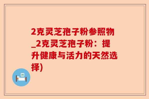 2克灵芝孢子粉参照物_2克灵芝孢子粉:提升健康与活力的天然选择)-第1张图片-卓越灵芝孢子粉 2克灵芝孢子粉参照物_2克灵芝孢子粉:提升健康与活力的天然选择)-第1张图片-卓越灵芝孢子粉