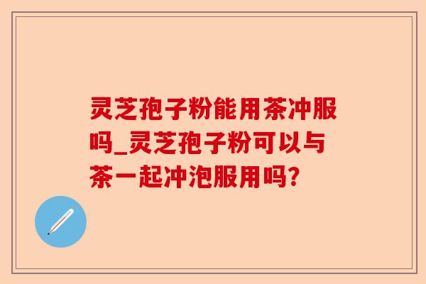 灵芝孢子粉能用茶冲服吗_灵芝孢子粉可以与茶一起冲泡服用吗?-第1张图片-卓越灵芝孢子粉 灵芝孢子粉能用茶冲服吗_灵芝孢子粉可以与茶一起冲泡服用吗?-第1张图片-卓越灵芝孢子粉