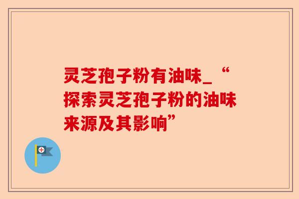 灵芝孢子粉有油味_“探索灵芝孢子粉的油味来源及其影响”-第1张图片-卓越灵芝孢子粉 灵芝孢子粉有油味_“探索灵芝孢子粉的油味来源及其影响”-第1张图片-卓越灵芝孢子粉