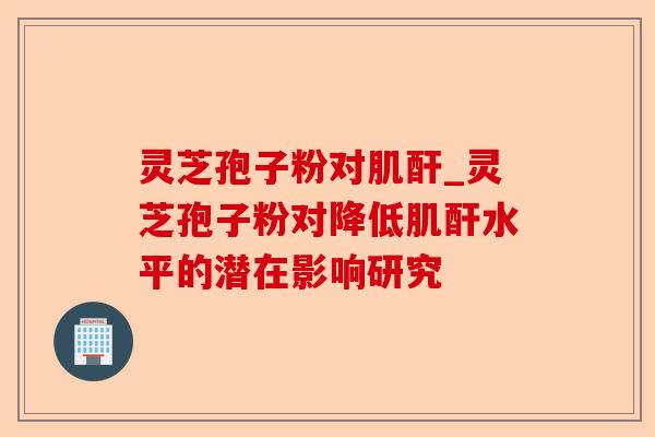 灵芝孢子粉对肌酐_灵芝孢子粉对降低肌酐水平的潜在影响研究-第1张图片-卓越灵芝孢子粉 灵芝孢子粉对肌酐_灵芝孢子粉对降低肌酐水平的潜在影响研究-第1张图片-卓越灵芝孢子粉