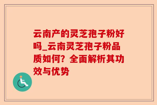 云南产的灵芝孢子粉好吗_云南灵芝孢子粉品质如何？全面解析其功效与优势-第1张图片-卓越灵芝孢子粉