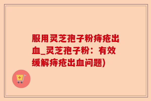 服用灵芝孢子粉痔疮出血_灵芝孢子粉:有效缓解痔疮出血问题)-第1张图片-卓越灵芝孢子粉 服用灵芝孢子粉痔疮出血_灵芝孢子粉:有效缓解痔疮出血问题)-第1张图片-卓越灵芝孢子粉