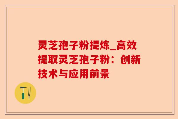 灵芝孢子粉提炼_高效提取灵芝孢子粉:创新技术与应用前景-第1张图片-卓越灵芝孢子粉 灵芝孢子粉提炼_高效提取灵芝孢子粉:创新技术与应用前景-第1张图片-卓越灵芝孢子粉