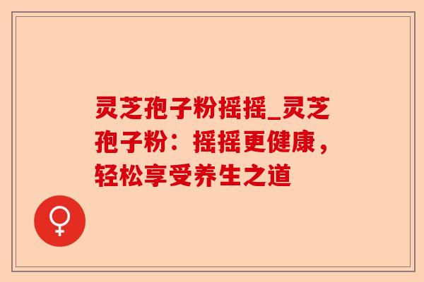 灵芝孢子粉摇摇_灵芝孢子粉:摇摇更健康,轻松享受养生之道-第1张图片-卓越灵芝孢子粉 灵芝孢子粉摇摇_灵芝孢子粉:摇摇更健康,轻松享受养生之道-第1张图片-卓越灵芝孢子粉