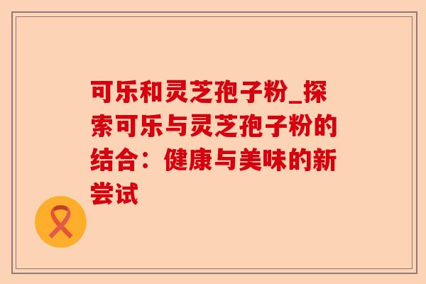 可乐和灵芝孢子粉_探索可乐与灵芝孢子粉的结合:健康与美味的新尝试-第1张图片-卓越灵芝孢子粉 可乐和灵芝孢子粉_探索可乐与灵芝孢子粉的结合:健康与美味的新尝试-第1张图片-卓越灵芝孢子粉