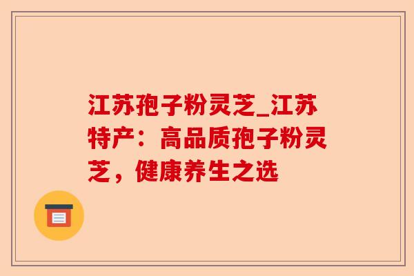 江苏孢子粉灵芝_江苏特产:高品质孢子粉灵芝,健康养生之选-第1张图片-卓越灵芝孢子粉 江苏孢子粉灵芝_江苏特产:高品质孢子粉灵芝,健康养生之选-第1张图片-卓越灵芝孢子粉