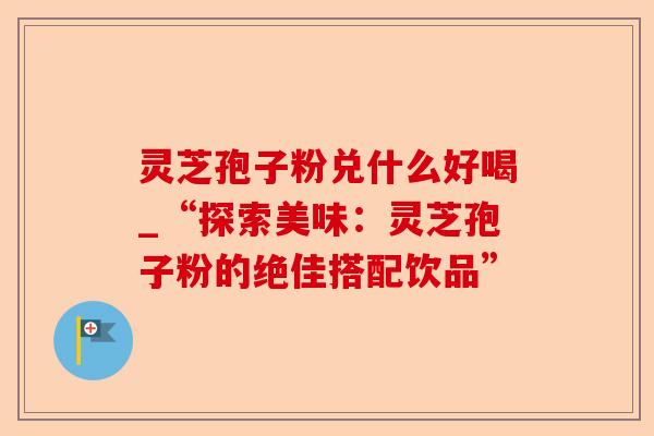 灵芝孢子粉兑什么好喝_“探索美味:灵芝孢子粉的绝佳搭配饮品”-第1张图片-卓越灵芝孢子粉 灵芝孢子粉兑什么好喝_“探索美味:灵芝孢子粉的绝佳搭配饮品”-第1张图片-卓越灵芝孢子粉